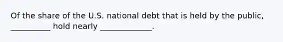 Of the share of the U.S. national debt that is held by the public, __________ hold nearly _____________.