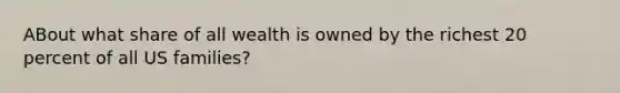 ABout what share of all wealth is owned by the richest 20 percent of all US families?