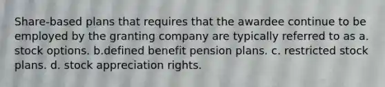 Share-based plans that requires that the awardee continue to be employed by the granting company are typically referred to as a. stock options. b.defined benefit pension plans. c. restricted stock plans. d. stock appreciation rights.