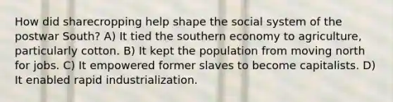 How did sharecropping help shape the social system of the postwar South? A) It tied the southern economy to agriculture, particularly cotton. B) It kept the population from moving north for jobs. C) It empowered former slaves to become capitalists. D) It enabled rapid industrialization.