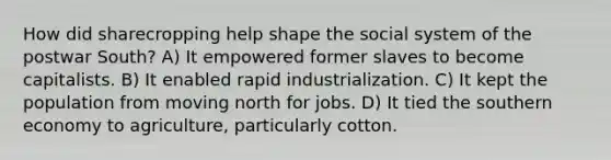 How did sharecropping help shape the social system of the postwar South? A) It empowered former slaves to become capitalists. B) It enabled rapid industrialization. C) It kept the population from moving north for jobs. D) It tied the southern economy to agriculture, particularly cotton.