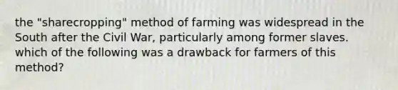 the "sharecropping" method of farming was widespread in the South after the Civil War, particularly among former slaves. which of the following was a drawback for farmers of this method?