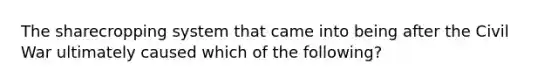 The sharecropping system that came into being after the Civil War ultimately caused which of the following?