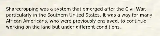 Sharecropping was a system that emerged after the Civil War, particularly in the Southern United States. It was a way for many <a href='https://www.questionai.com/knowledge/kktT1tbvGH-african-americans' class='anchor-knowledge'>african americans</a>, who were previously enslaved, to continue working on the land but under different conditions.