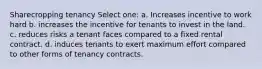 Sharecropping tenancy Select one: a. Increases incentive to work hard b. increases the incentive for tenants to invest in the land. c. reduces risks a tenant faces compared to a fixed rental contract. d. induces tenants to exert maximum effort compared to other forms of tenancy contracts.