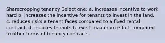 Sharecropping tenancy Select one: a. Increases incentive to work hard b. increases the incentive for tenants to invest in the land. c. reduces risks a tenant faces compared to a fixed rental contract. d. induces tenants to exert maximum effort compared to other forms of tenancy contracts.