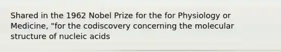 Shared in the 1962 Nobel Prize for the for Physiology or Medicine, "for the codiscovery concerning the molecular structure of nucleic acids