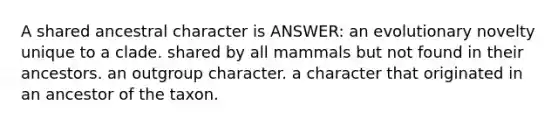 A shared ancestral character is ANSWER: an evolutionary novelty unique to a clade. shared by all mammals but not found in their ancestors. an outgroup character. a character that originated in an ancestor of the taxon.