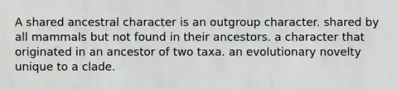 A shared ancestral character is an outgroup character. shared by all mammals but not found in their ancestors. a character that originated in an ancestor of two taxa. an evolutionary novelty unique to a clade.