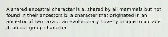 A shared ancestral character is a. shared by all mammals but not found in their ancestors b. a character that originated in an ancestor of two taxa c. an evolutionary novelty unique to a clade d. an out group character