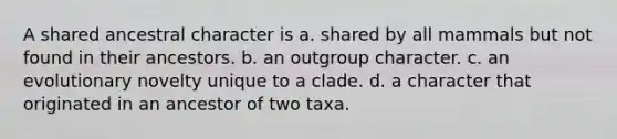 A shared ancestral character is a. shared by all mammals but not found in their ancestors. b. an outgroup character. c. an evolutionary novelty unique to a clade. d. a character that originated in an ancestor of two taxa.