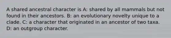 A shared ancestral character is A: shared by all mammals but not found in their ancestors. B: an evolutionary novelty unique to a clade. C: a character that originated in an ancestor of two taxa. D: an outgroup character.