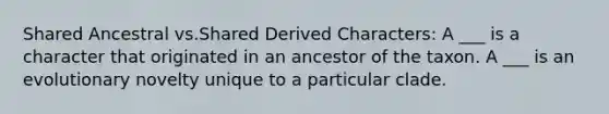 Shared Ancestral vs.Shared Derived Characters: A ___ is a character that originated in an ancestor of the taxon. A ___ is an evolutionary novelty unique to a particular clade.