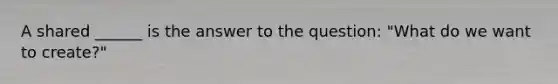 A shared ______ is the answer to the question: "What do we want to create?"