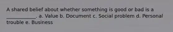 A shared belief about whether something is good or bad is a ____________. a. Value b. Document c. Social problem d. Personal trouble e. Business