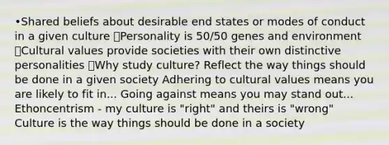 •Shared beliefs about desirable end states or modes of conduct in a given culture ๏Personality is 50/50 genes and environment ๏Cultural values provide societies with their own distinctive personalities ๏Why study culture? Reflect the way things should be done in a given society Adhering to cultural values means you are likely to fit in... Going against means you may stand out... Ethoncentrism - my culture is "right" and theirs is "wrong" Culture is the way things should be done in a society