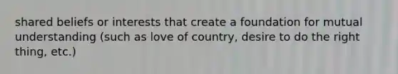 shared beliefs or interests that create a foundation for mutual understanding (such as love of country, desire to do the right thing, etc.)