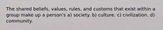 The shared beliefs, values, rules, and customs that exist within a group make up a person's a) society. b) culture. c) civilization. d) community.