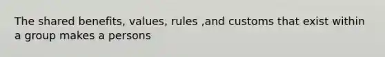 The shared benefits, values, rules ,and customs that exist within a group makes a persons