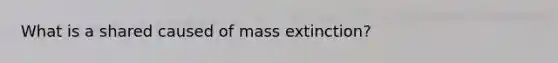 What is a shared caused of mass extinction?