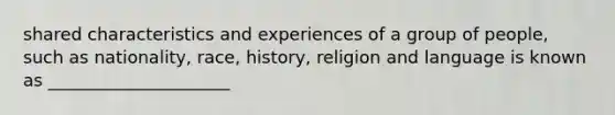 shared characteristics and experiences of a group of people, such as nationality, race, history, religion and language is known as _____________________