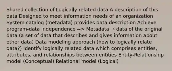 Shared collection of Logically related data A description of this data Designed to meet information needs of an organization System catalog (metadata) provides data description Achieve program-data independence --> Metadata → data of the original data (a set of data that describes and gives information about other data) Data modeling approach (how to logically relate data?) Identify logically related data which comprises entities, attributes, and relationships between entities Entity-Relationship model (Conceptual) Relational model (Logical)