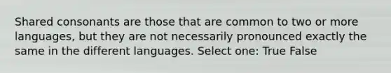 Shared consonants are those that are common to two or more languages, but they are not necessarily pronounced exactly the same in the different languages. Select one: True False