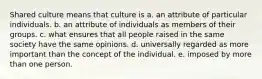 Shared culture means that culture is a. an attribute of particular individuals. b. an attribute of individuals as members of their groups. c. what ensures that all people raised in the same society have the same opinions. d. universally regarded as more important than the concept of the individual. e. imposed by more than one person.