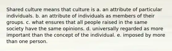 Shared culture means that culture is a. an attribute of particular individuals. b. an attribute of individuals as members of their groups. c. what ensures that all people raised in the same society have the same opinions. d. universally regarded as more important than the concept of the individual. e. imposed by more than one person.