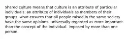 Shared culture means that culture is an attribute of particular individuals. an attribute of individuals as members of their groups. what ensures that all people raised in the same society have the same opinions. universally regarded as more important than the concept of the individual. imposed by more than one person.