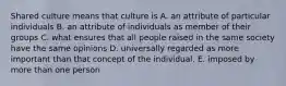 Shared culture means that culture is A. an attribute of particular individuals B. an attribute of individuals as member of their groups C. what ensures that all people raised in the same society have the same opinions D. universally regarded as more important than that concept of the individual. E. imposed by more than one person