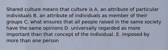 Shared culture means that culture is A. an attribute of particular individuals B. an attribute of individuals as member of their groups C. what ensures that all people raised in the same society have the same opinions D. universally regarded as more important than that concept of the individual. E. imposed by more than one person