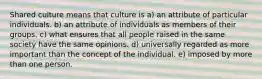 Shared culture means that culture is a) an attribute of particular individuals. b) an attribute of individuals as members of their groups. c) what ensures that all people raised in the same society have the same opinions. d) universally regarded as more important than the concept of the individual. e) imposed by more than one person.