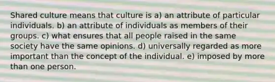 Shared culture means that culture is a) an attribute of particular individuals. b) an attribute of individuals as members of their groups. c) what ensures that all people raised in the same society have the same opinions. d) universally regarded as more important than the concept of the individual. e) imposed by more than one person.