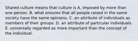 Shared culture means that culture is A. imposed by more than one person. B. what ensures that all people raised in the same society have the same opinions. C. an attribute of individuals as members of their groups. D. an attribute of particular individuals. E. universally regarded as more important than the concept of the individual.