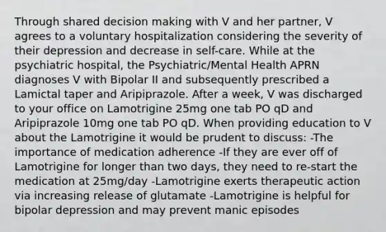 Through shared <a href='https://www.questionai.com/knowledge/kuI1pP196d-decision-making' class='anchor-knowledge'>decision making</a> with V and her partner, V agrees to a voluntary hospitalization considering the severity of their depression and decrease in self-care. While at the psychiatric hospital, the Psychiatric/Mental Health APRN diagnoses V with Bipolar II and subsequently prescribed a Lamictal taper and Aripiprazole. After a week, V was discharged to your office on Lamotrigine 25mg one tab PO qD and Aripiprazole 10mg one tab PO qD. When providing education to V about the Lamotrigine it would be prudent to discuss: -The importance of medication adherence -If they are ever off of Lamotrigine for longer than two days, they need to re-start the medication at 25mg/day -Lamotrigine exerts therapeutic action via increasing release of glutamate -Lamotrigine is helpful for bipolar depression and may prevent manic episodes