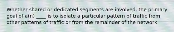 Whether shared or dedicated segments are involved, the primary goal of a(n) ____ is to isolate a particular pattern of traffic from other patterns of traffic or from the remainder of the network