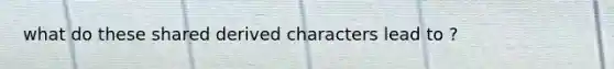 what do these shared derived characters lead to ?