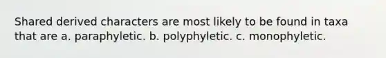 Shared derived characters are most likely to be found in taxa that are a. paraphyletic. b. polyphyletic. c. monophyletic.