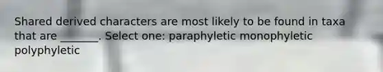 Shared derived characters are most likely to be found in taxa that are _______. Select one: paraphyletic monophyletic polyphyletic