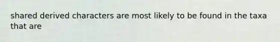shared derived characters are most likely to be found in the taxa that are