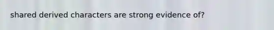 shared derived characters are strong evidence of?