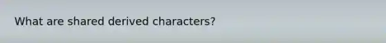 What are shared derived characters?