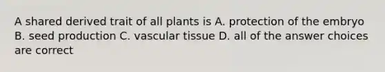 A shared derived trait of all plants is A. protection of the embryo B. seed production C. vascular tissue D. all of the answer choices are correct