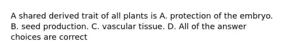 A shared derived trait of all plants is A. protection of the embryo. B. seed production. C. <a href='https://www.questionai.com/knowledge/k1HVFq17mo-vascular-tissue' class='anchor-knowledge'>vascular tissue</a>. D. All of the answer choices are correct