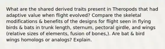 What are the shared derived traits present in Theropods that had adaptive value when flight evolved? Compare the skeletal modifications & benefits of the designs for flight seen in flying birds & bats in trunk length, sternum, pectoral girdle, and wings (relative sizes of elements, fusion of bones,). Are bat & bird wings homologs or analogs? Explain.