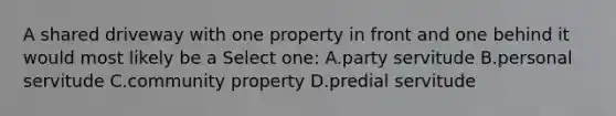 A shared driveway with one property in front and one behind it would most likely be a Select one: A.party servitude B.personal servitude C.community property D.predial servitude