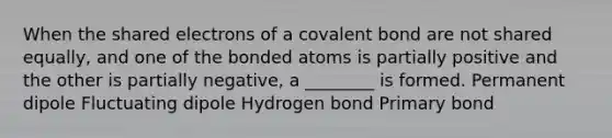 When the shared electrons of a covalent bond are not shared equally, and one of the bonded atoms is partially positive and the other is partially negative, a ________ is formed. Permanent dipole Fluctuating dipole Hydrogen bond Primary bond