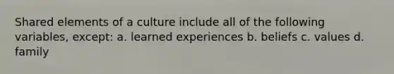 Shared elements of a culture include all of the following variables, except: a. learned experiences b. beliefs c. values d. family