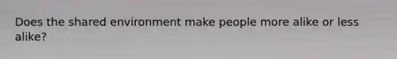 Does the shared environment make people more alike or less alike?